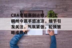 开云体育移动版-CBA季后赛倒计时，浙江稠州今晨手感冰凉，细节引发关注，气氛紧张，轮换策略成焦点的简单介绍