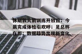 开云体育App-关于休斯敦火箭训练开放日；今晨完成体检引欢呼；足总杯在即；数据趋势出现新变化的信息